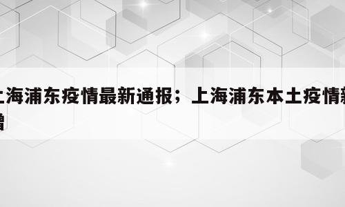 上海浦东疫情最新通报；上海浦东本土疫情新增