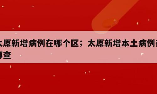 太原新增病例在哪个区；太原新增本土病例在哪查