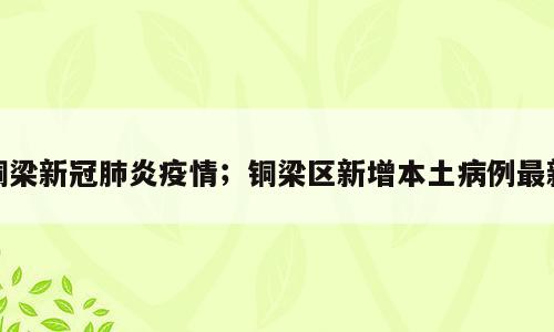 铜梁新冠肺炎疫情；铜梁区新增本土病例最新