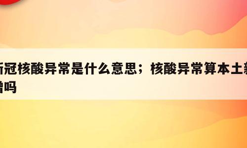新冠核酸异常是什么意思；核酸异常算本土新增吗