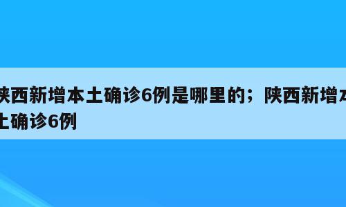 陕西新增本土确诊6例是哪里的；陕西新增本土确诊6例