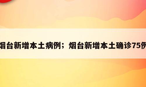 烟台新增本土病例；烟台新增本土确诊75例