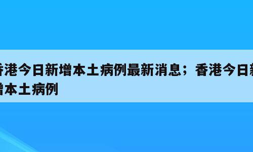 香港今日新增本土病例最新消息；香港今日新增本土病例