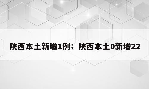 陕西本土新增1例；陕西本土0新增22