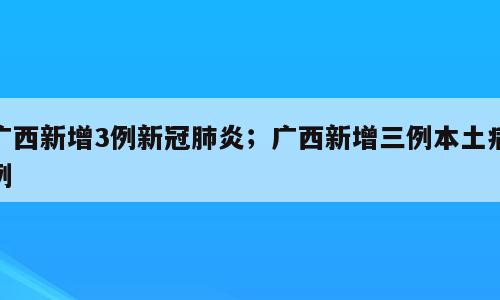 广西新增3例新冠肺炎；广西新增三例本土病例