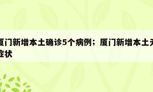 厦门新增本土确诊5个病例；厦门新增本土无症状