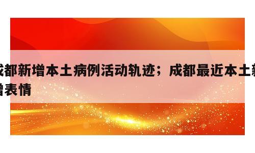 成都新增本土病例活动轨迹；成都最近本土新增表情