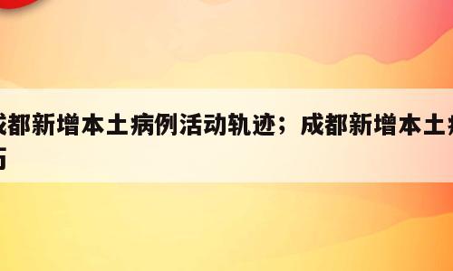 成都新增本土病例活动轨迹；成都新增本土病历