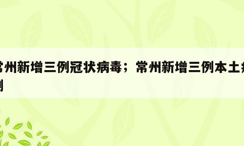 常州新增三例冠状病毒；常州新增三例本土病例