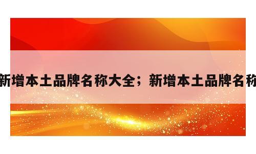 新增本土品牌名称大全；新增本土品牌名称