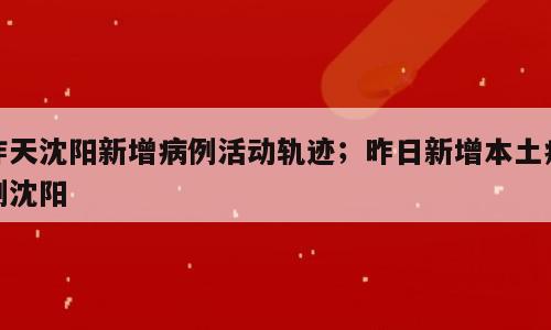 昨天沈阳新增病例活动轨迹；昨日新增本土病例沈阳