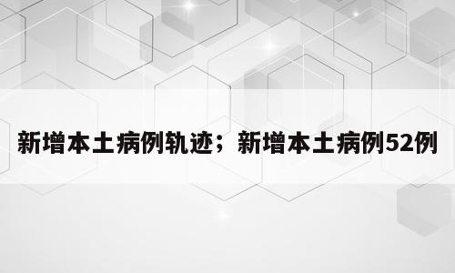 新增本土病例轨迹；新增本土病例52例