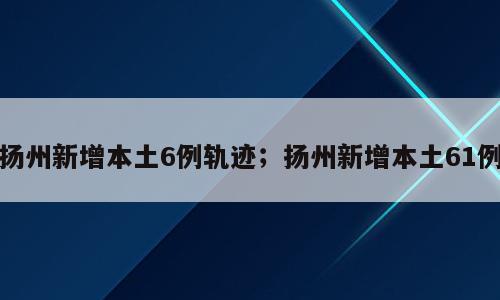 扬州新增本土6例轨迹；扬州新增本土61例