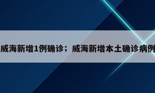 威海新增1例确诊；威海新增本土确诊病例