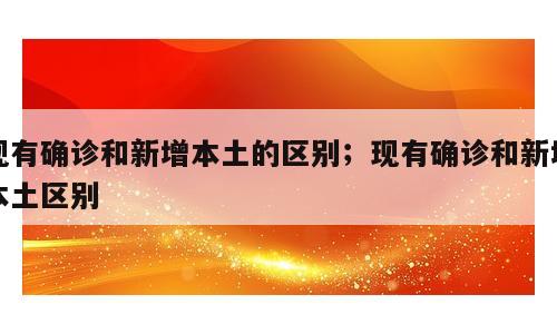现有确诊和新增本土的区别；现有确诊和新增本土区别