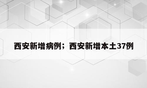 西安新增病例；西安新增本土37例