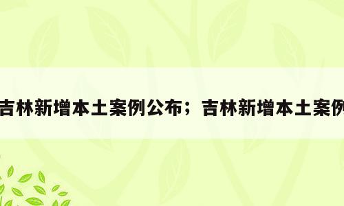 吉林新增本土案例公布；吉林新增本土案例