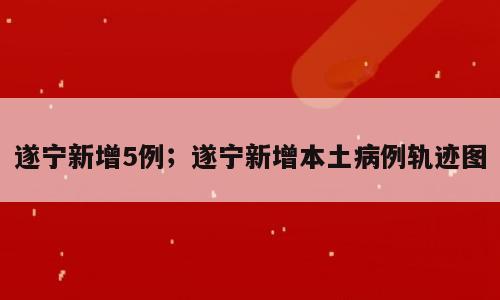 遂宁新增5例；遂宁新增本土病例轨迹图