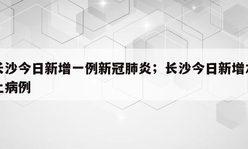 长沙今日新增一例新冠肺炎；长沙今日新增本土病例