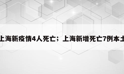 上海新疫情4人死亡；上海新增死亡7例本土