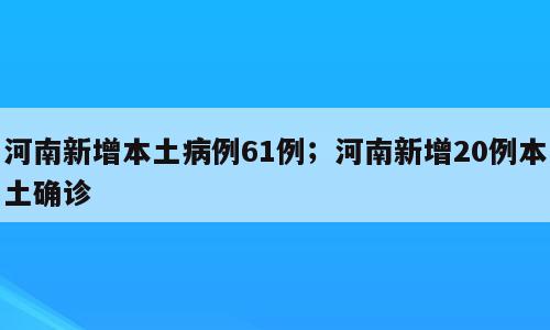 河南新增本土病例61例；河南新增20例本土确诊