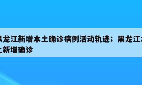 黑龙江新增本土确诊病例活动轨迹；黑龙江本土新增确诊