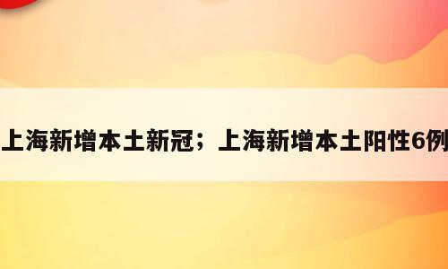 上海新增本土新冠；上海新增本土阳性6例