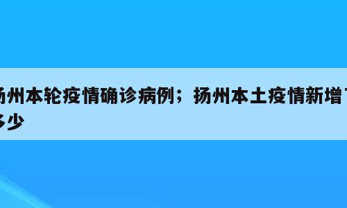 扬州本轮疫情确诊病例；扬州本土疫情新增了多少