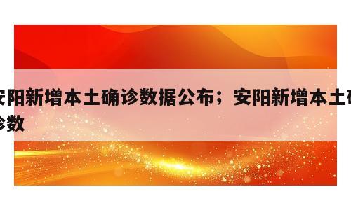安阳新增本土确诊数据公布；安阳新增本土确诊数