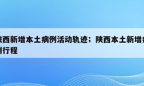 陕西新增本土病例活动轨迹；陕西本土新增病例行程