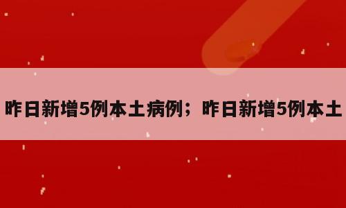 昨日新增5例本土病例；昨日新增5例本土