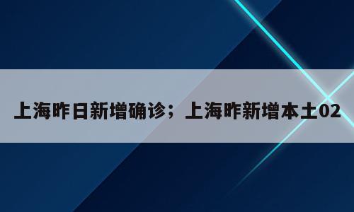 上海昨日新增确诊；上海昨新增本土02