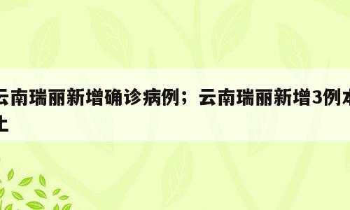云南瑞丽新增确诊病例；云南瑞丽新增3例本土