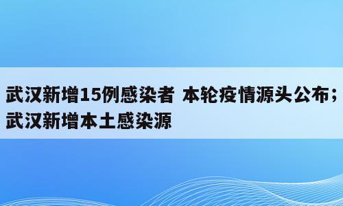 武汉新增15例感染者 本轮疫情源头公布；武汉新增本土感染源