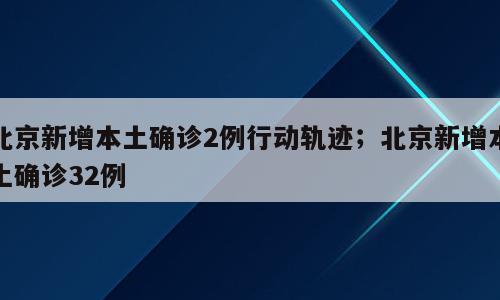 北京新增本土确诊2例行动轨迹；北京新增本土确诊32例