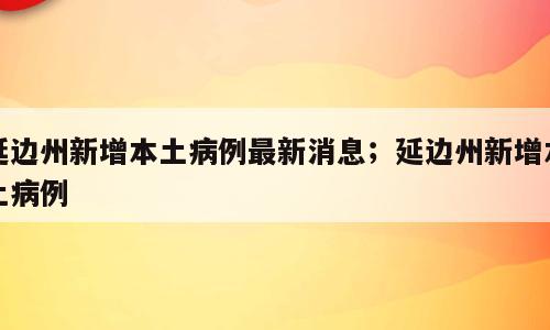 延边州新增本土病例最新消息；延边州新增本土病例
