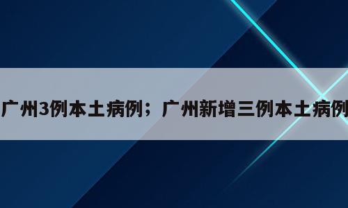 广州3例本土病例；广州新增三例本土病例