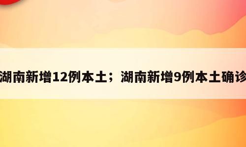 湖南新增12例本土；湖南新增9例本土确诊