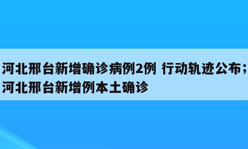 河北邢台新增确诊病例2例 行动轨迹公布；河北邢台新增例本土确诊