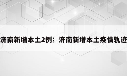 济南新增本土2例；济南新增本土疫情轨迹