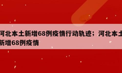 河北本土新增68例疫情行动轨迹；河北本土新增68例疫情