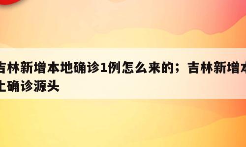 吉林新增本地确诊1例怎么来的；吉林新增本土确诊源头