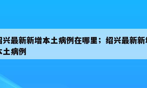 绍兴最新新增本土病例在哪里；绍兴最新新增本土病例