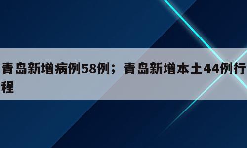 青岛新增病例58例；青岛新增本土44例行程