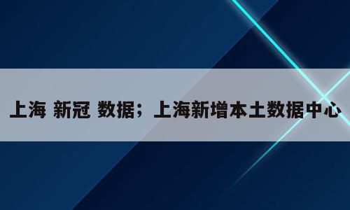 上海 新冠 数据；上海新增本土数据中心