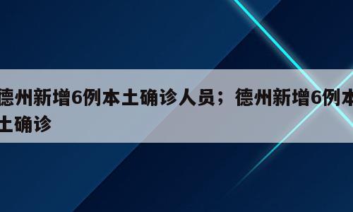 德州新增6例本土确诊人员；德州新增6例本土确诊