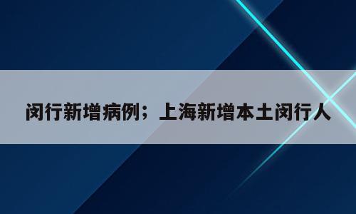 闵行新增病例；上海新增本土闵行人
