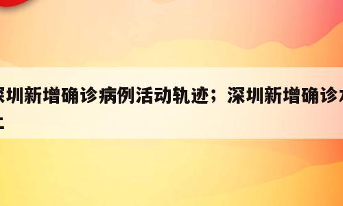 深圳新增确诊病例活动轨迹；深圳新增确诊本土