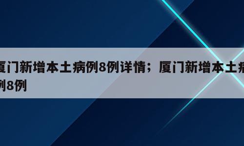 厦门新增本土病例8例详情；厦门新增本土病例8例