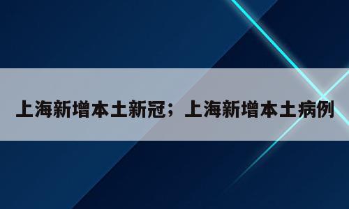 上海新增本土新冠；上海新增本土病例